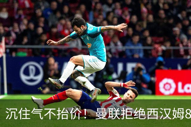 沉住气不抬价！曼联拒绝西汉姆8500万报价，只等铁锤帮降价放人
