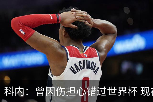 科内：曾因伤担心错过世界杯 现在只想专注世界杯不去想转会